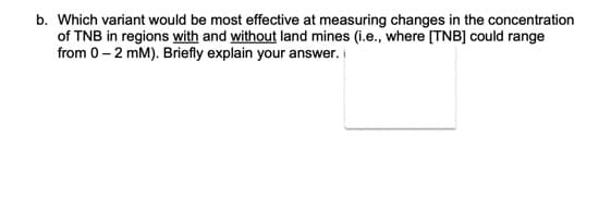 b. Which variant would be most effective at measuring changes in the concentration
of TNB in regions with and without land mines (i.e., where [TNB] could range
from 0-2 mm). Briefly explain your answer.