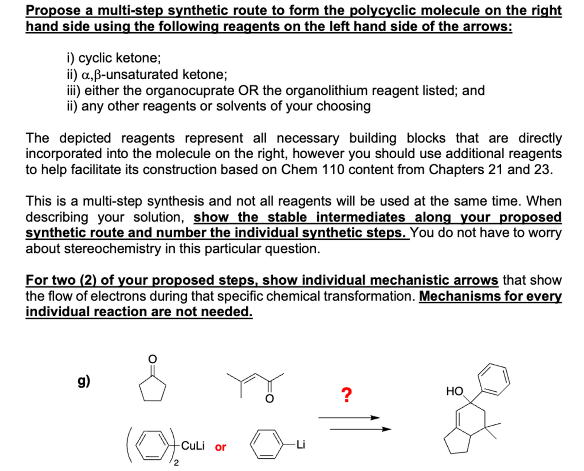 Propose a multi-step synthetic route to form the polycyclic molecule on the right
hand side using the following reagents on the left hand side of the arrows:
i) cyclic ketone;
ii) a,ẞ-unsaturated ketone;
iii) either the organocuprate OR the organolithium reagent listed; and
ii) any other reagents or solvents of your choosing
The depicted reagents represent all necessary building blocks that are directly
incorporated into the molecule on the right, however you should use additional reagents
to help facilitate its construction based on Chem 110 content from Chapters 21 and 23.
This is a multi-step synthesis and not all reagents will be used at the same time. When
describing your solution, show the stable intermediates along your proposed
synthetic route and number the individual synthetic steps. You do not have to worry
about stereochemistry in this particular question.
For two (2) of your proposed steps, show individual mechanistic arrows that show
the flow of electrons during that specific chemical transformation. Mechanisms for every
individual reaction are not needed.
g)
(0),
-CuLi or
2
?
HO