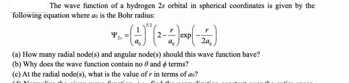 The wave function of a hydrogen 2s orbital in spherical coordinates is given by the
following equation where ao is the Bohr radius:
Y
$ 25
3/2
- (1) (2
exp
a
2a
(a) How many radial node(s) and angular node(s) should this wave function have?
(b) Why does the wave function contain no 0 and terms?
(c) At the radial node(s), what is the value of r in terms of ao?
CAN