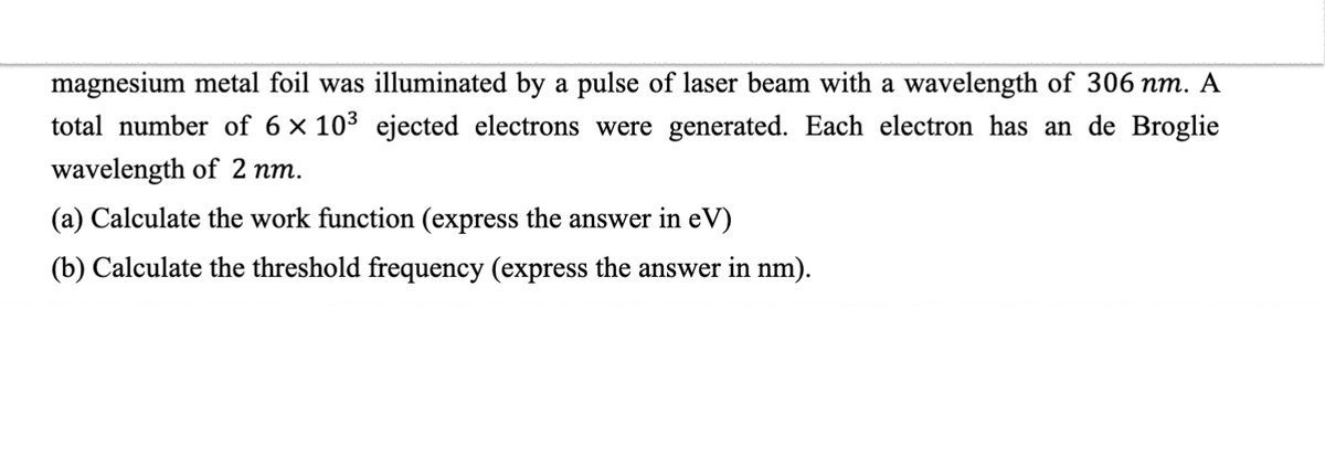 magnesium metal foil was illuminated by a pulse of laser beam with a wavelength of 306 nm. A
total number of 6 × 10³ ejected electrons were generated. Each electron has an de Broglie
wavelength of 2 nm.
(a) Calculate the work function (express the answer in eV)
(b) Calculate the threshold frequency (express the answer in nm).