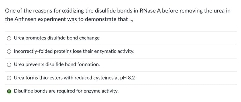 One of the reasons for oxidizing the disulfide bonds in RNase A before removing the urea in
the Anfinsen experiment was to demonstrate that ...
Urea promotes disulfide bond exchange
O Incorrectly-folded proteins lose their enzymatic activity.
Urea prevents disulfide bond formation.
Urea forms thio-esters with reduced cysteines at pH 8.2
Disulfide bonds are required for enzyme activity.