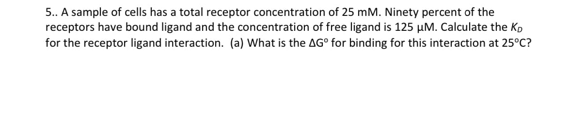 5.. A sample of cells has a total receptor concentration of 25 mM. Ninety percent of the
receptors have bound ligand and the concentration of free ligand is 125 µM. Calculate the K
for the receptor ligand interaction. (a) What is the AG° for binding for this interaction at 25°C?