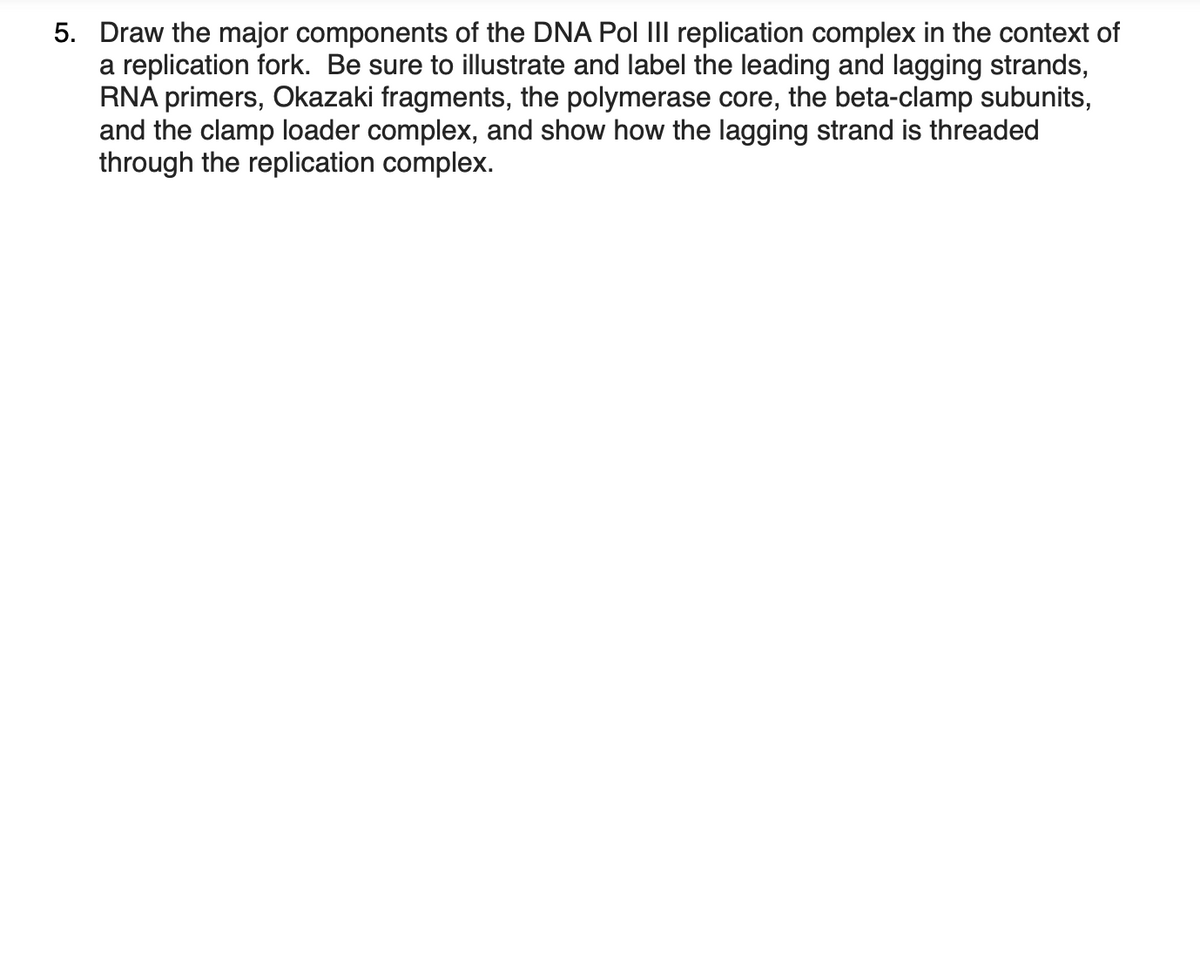 5. Draw the major components of the DNA Pol III replication complex in the context of
a replication fork. Be sure to illustrate and label the leading and lagging strands,
RNA primers, Okazaki fragments, the polymerase core, the beta-clamp subunits,
and the clamp loader complex, and show how the lagging strand is threaded
through the replication complex.
