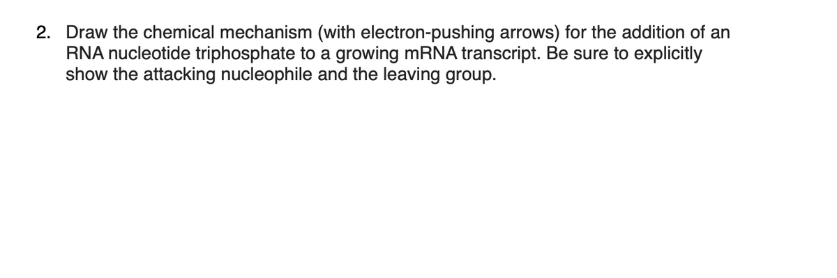 2. Draw the chemical mechanism (with electron-pushing arrows) for the addition of an
RNA nucleotide triphosphate to a growing mRNA transcript. Be sure to explicitly
show the attacking nucleophile and the leaving group.