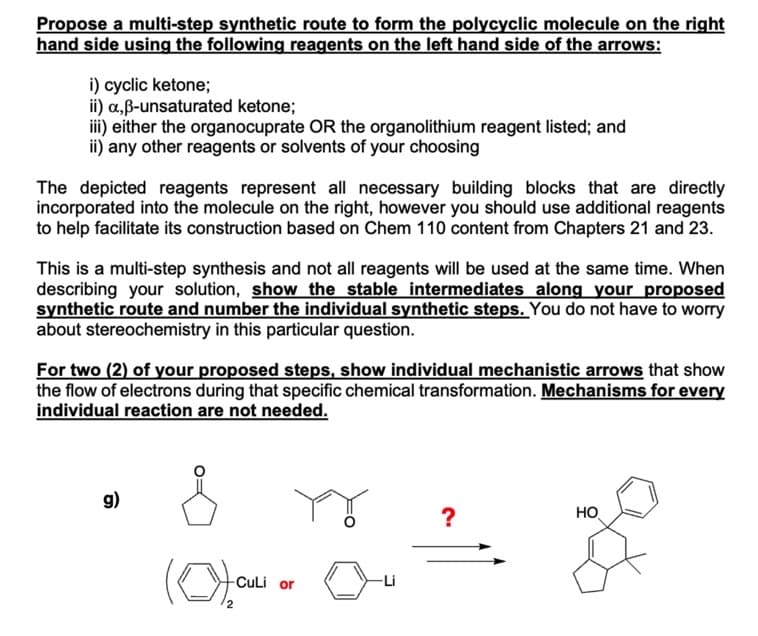 Propose a multi-step synthetic route to form the polycyclic molecule on the right
hand side using the following reagents on the left hand side of the arrows:
i) cyclic ketone;
ii) a,ẞ-unsaturated ketone;
iii) either the organocuprate OR the organolithium reagent listed; and
ii) any other reagents or solvents of your choosing
The depicted reagents represent all necessary building blocks that are directly
incorporated into the molecule on the right, however you should use additional reagents
to help facilitate its construction based on Chem 110 content from Chapters 21 and 23.
This is a multi-step synthesis and not all reagents will be used at the same time. When
describing your solution, show the stable intermediates along your proposed
synthetic route and number the individual synthetic steps. You do not have to worry
about stereochemistry in this particular question.
For two (2) of your proposed steps, show individual mechanistic arrows that show
the flow of electrons during that specific chemical transformation. Mechanisms for every
individual reaction are not needed.
g)
(Of Qu
CuLi or
2
?
HO