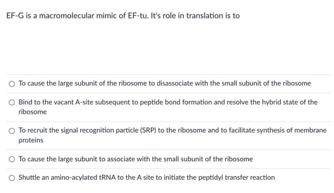 EF-G is a macromolecular mimic of EF-tu. It's role in translation is to
To cause the large subunit of the ribosome to disassociate with the small subunit of the ribosome
Bind to the vacant A-site subsequent to peptide bond formation and resolve the hybrid state of the
ribosome
To recruit the signal recognition particle (SRP) to the ribosome and to facilitate synthesis of membrane
proteins
O To cause the large subunit to associate with the small subunit of the ribosome
Shuttle an amino-acylated tRNA to the A site to initiate the peptidyl transfer reaction