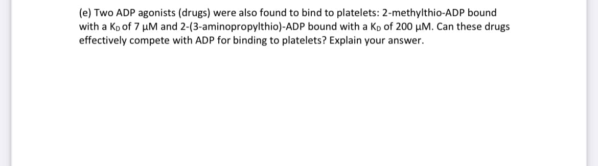 (e) Two ADP agonists (drugs) were also found to bind to platelets: 2-methylthio-ADP bound
with a Kp of 7 µM and 2-(3-aminopropylthio)-ADP bound with a Kp of 200 µM. Can these drugs
effectively compete with ADP for binding to platelets? Explain your answer.