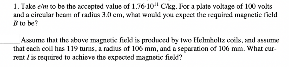 1. Take e/m to be the accepted value of 1.76-10¹¹ C/kg. For a plate voltage of 100 volts
and a circular beam of radius 3.0 cm, what would you expect the required magnetic field
B to be?
Assume that the above magnetic field is produced by two Helmholtz coils, and assume
that each coil has 119 turns, a radius of 106 mm, and a separation of 106 mm. What cur-
rent I is required to achieve the expected magnetic field?