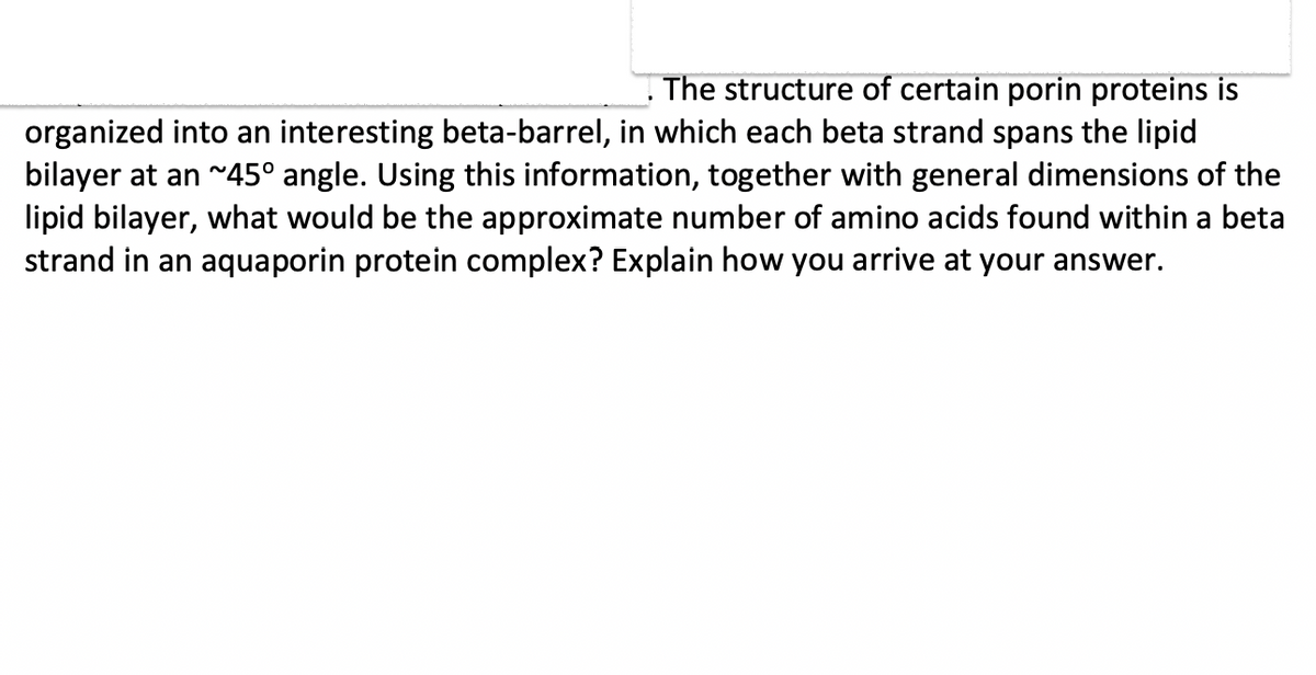 . The structure of certain porin proteins is
organized into an interesting beta-barrel, in which each beta strand spans the lipid
bilayer at an ~45° angle. Using this information, together with general dimensions of the
lipid bilayer, what would be the approximate number of amino acids found within a beta
strand in an aquaporin protein complex? Explain how you arrive at your answer.