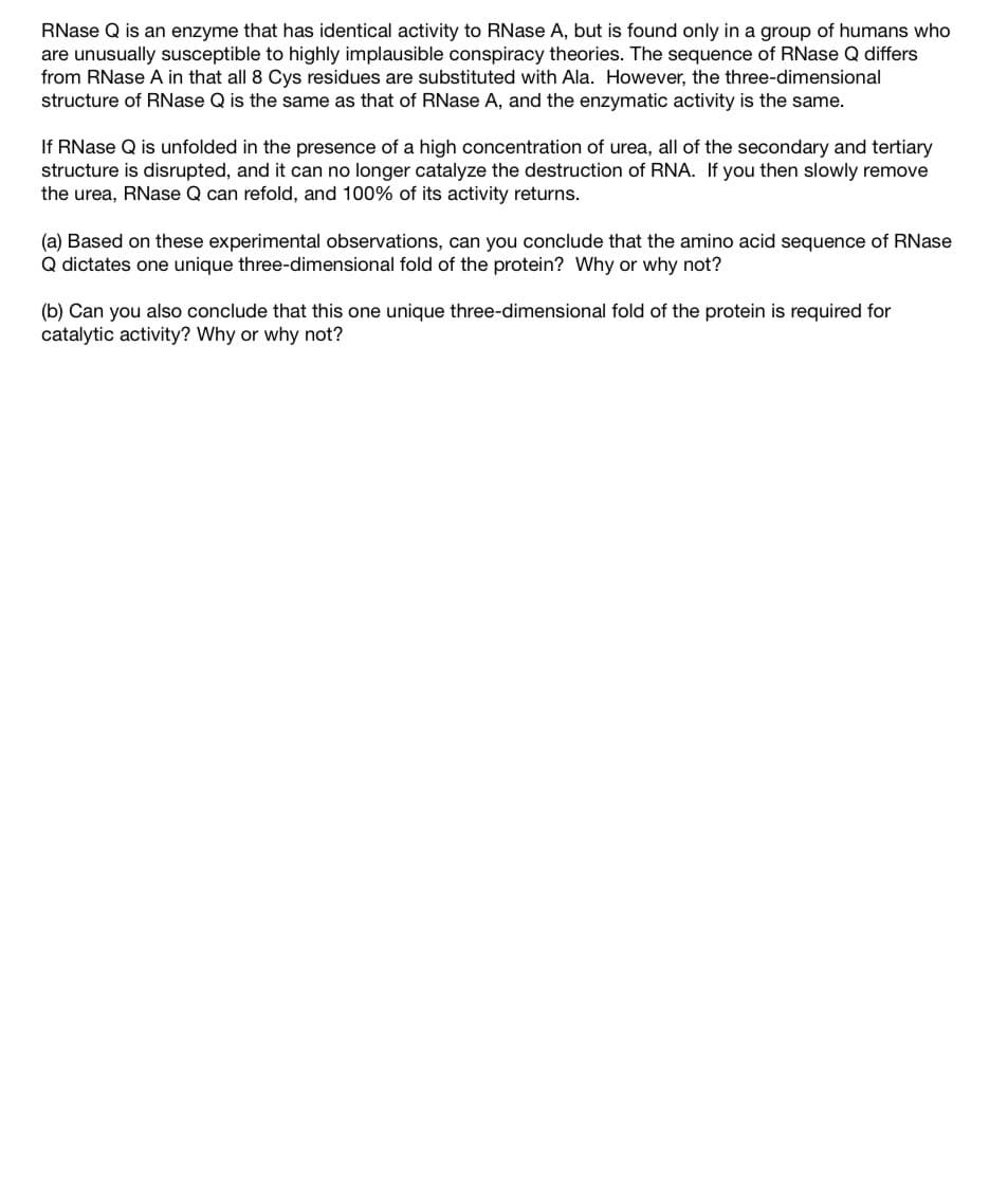 RNase Q is an enzyme that has identical activity to RNase A, but is found only in a group of humans who
are unusually susceptible to highly implausible conspiracy theories. The sequence of RNase Q differs
from RNase A in that all 8 Cys residues are substituted with Ala. However, the three-dimensional
structure of RNase Q is the same as that of RNase A, and the enzymatic activity is the same.
If RNase Q is unfolded in the presence of a high concentration of urea, all of the secondary and tertiary
structure is disrupted, and it can no longer catalyze the destruction of RNA. If you then slowly remove
the urea, RNase Q can refold, and 100% of its activity returns.
(a) Based on these experimental observations, can you conclude that the amino acid sequence of RNase
Q dictates one unique three-dimensional fold of the protein? Why or why not?
(b) Can you also conclude that this one unique three-dimensional fold of the protein is required for
catalytic activity? Why or why not?