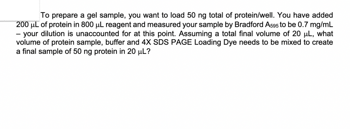 To prepare a gel sample, you want to load 50 ng total of protein/well. You have added
200 μL of protein in 800 µL reagent and measured your sample by Bradford A595 to be 0.7 mg/mL
- your dilution is unaccounted for at this point. Assuming a total final volume of 20 μL, what
volume of protein sample, buffer and 4X SDS PAGE Loading Dye needs to be mixed to create
a final sample of 50 ng protein in 20 μL?
