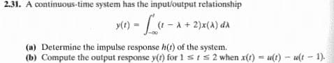 2.31. A continuous-time system has the input/output relationship
y(e) = -A+ 2)x(A) aa
y(r)
(a) Determine the impulse response h(1) of the system.
(b) Compute the output response y(1) for 1 sIs2 when x(t) = u(t) - u(t - 1).
