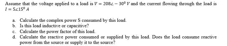 Assume that the voltage applied to a load is V = 208- 30° V and the current flowing through the load is
I = 5415° A
a. Calculate the complex power S consumed by this load.
b. Is this load inductive or capacitive?
c. Calculate the power factor of this load.
d. Calculate the reactive power consumed or supplied by this load. Does the load consume reactive
power from the source or supply it to the source?
