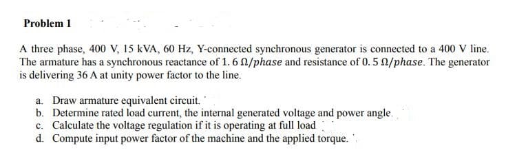 Problem 1
A three phase, 400 V, 15 kVA, 60 Hz, Y-connected synchronous generator is connected to a 400 V line.
The armature has a synchronous reactance of 1. 6 N/phase and resistance of 0. 5 N/phase. The generator
is delivering 36 A at unity power factor to the line.
a. Draw armature equivalent circuit.
b. Determine rated load current, the internal generated voltage and power angle.
c. Calculate the voltage regulation if it is operating at full load
d. Compute input power factor of the machine and the applied torque. .
