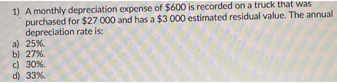 1) A monthly depreciation expense of $600 is recorded on a truck that was
purchased for $27 000 and has a $3 000 estimated residual value. The annual
depreciation rate is:
a) 25%.
b) 27%.
c) 30%.
d) 33%.
