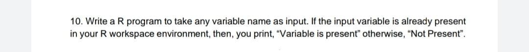 10. Write a R program to take any variable name as input. If the input variable is already present
in your R workspace environment, then, you print, "Variable is present" otherwise, "Not Present".
