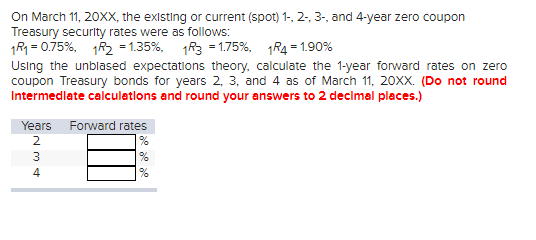 On March 11, 20XX, the existing or current (spot) 1-, 2-, 3-, and 4-year zero coupon
Treasury security rates were as follows:
1R1 = 0.75%, 1R2 = 1.35%, 1R3 = 1.75%, 1R4 =1.90%
Using the unblased expectations theory, calculate the 1-year forward rates on zero
coupon Treasury bonds for years 2, 3, and 4 as of March 11, 20XX. (Do not round
Intermediate calculations and round your answers to 2 decimal places.)
Years Forward rates
2
3
4