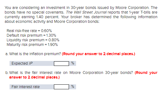 You are considering an investment In 30-year bonds issued by Moore Corporation. The
bonds have no special covenants. The Wall Street Journal reports that 1-year T-bills are
currently earning 1.40 percent. Your broker has determined the following Information
about economic activity and Moore Corporation bonds:
Real risk-free rate = 0.60%
Default risk premium = 1.30%
Liquidity risk premium = 0.80%
Maturity risk premium = 1.90%
a. What is the inflation premium? (Round your answer to 2 decimal places.)
Expected IP
b. What is the fair interest rate on Moore Corporation 30-year bonds? (Round your
answer to 2 decimal places.)
Fair Interest rate