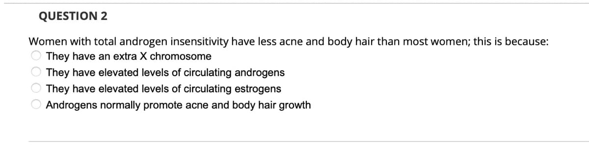 QUESTION 2
Women with total androgen insensitivity have less acne and body hair than most women; this is because:
They have an extra X chromosome
They have elevated levels of circulating androgens
They have elevated levels of circulating estrogens
Androgens normally promote acne and body hair growth

