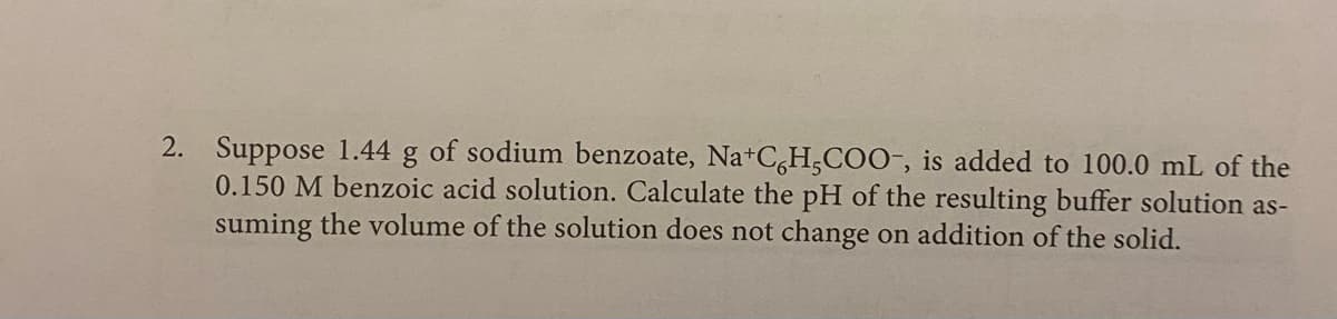 2. Suppose 1.44
0.150 M benzoic acid solution. Calculate the pH of the resulting buffer solution as-
suming the volume of the solution does not change on addition of the solid.
of sodium benzoate, Na+C,H3COO-, is added to 100.0 mL of the
