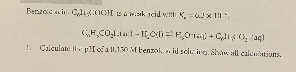 Benzoic acid, C,H,COOH, is a weak acid with K, = 6.3 × 10-5.
CH,CO,H(aq) + H,O(1) H;O*(aq) + CH;CO,-(aq)
1.
Calculate the pH of a 0.150 M benzoic acid solution. Show all calculations.
