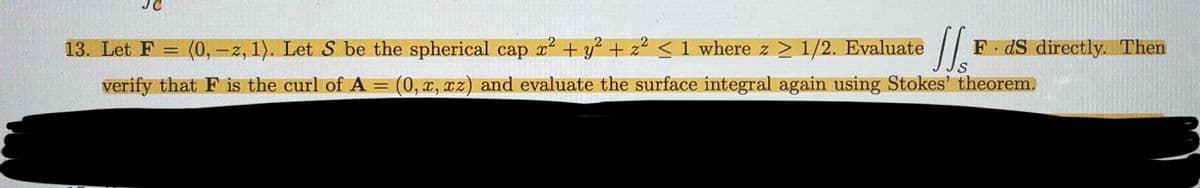 1/s FdS directly. Then
S
13. Let F = (0,-z, 1). Let S be the spherical cap x² + y² + z² <1 where z ≥ 1/2. Evaluate
2
verify that F is the curl of A = (0, x, xz) and evaluate the surface integral again using Stokes' theorem.