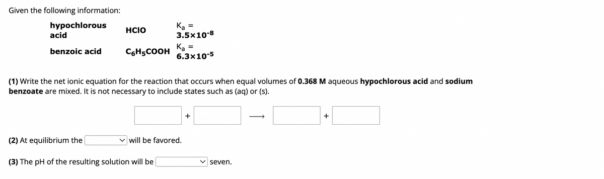 Given the following information:
hypochlorous
Ка
=
HCIO
acid
3.5x10-8
benzoic acid
C6H5COOH
Ka =
Ка
6.3x10-5
(1) Write the net ionic equation for the reaction that occurs when equal volumes of 0.368 M aqueous hypochlorous acid and sodium
benzoate are mixed. It is not necessary to include states such as (aq) or (s).
(2) At equilibrium the
will be favored.
(3) The pH of the resulting solution will be
+
seven.
+