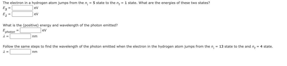 The electron in a hydrogen atom jumps from the
E5
eV
ev
E₁
=
=
What is the (positive) energy and wavelength of the photon emitted?
eV
E photon
λ =
λ
=
=
n₁ 5 state to the nf
=
nm
Follow the same steps to find the wavelength of the photon emitted when the electron in the hydrogen atom jumps from the n
=
nm
= 1 state. What are the energies of these two states?
13 state to the and n₁ = 4 state.