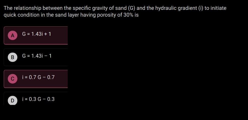 The relationship between the specific gravity of sand (G) and the hydraulic gradient (i) to initiate
quick condition in the sand layer having porosity of 30% is
G = 1.43i + 1
G = 1.43i – 1
i = 0.7 G - 0.7
i = 0.3 G – 0.3
