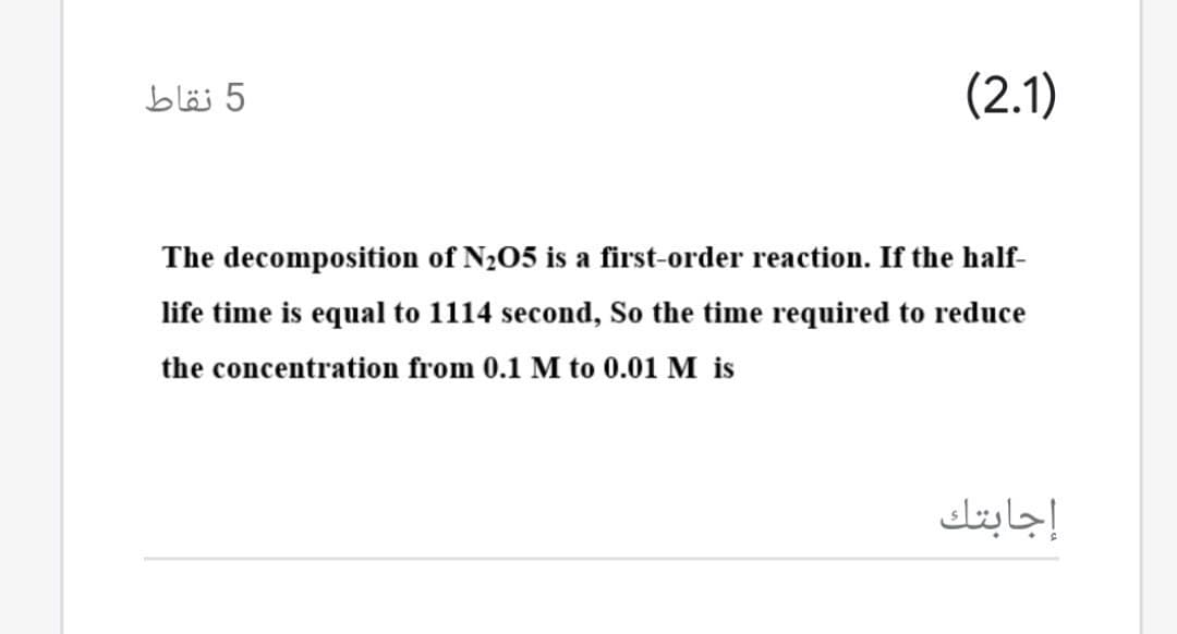 5 نقاط
(2.1)
The decomposition of N205 is a first-order reaction. If the half-
life time is equal to 1114 second, So the time required to reduce
the concentration from 0.1 M to 0.01 M is
إجابتك
