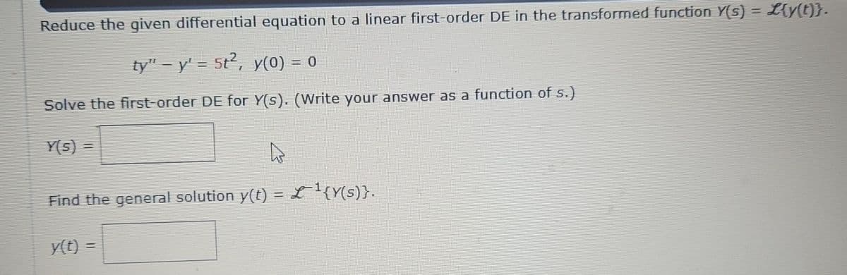 Reduce the given differential equation to a linear first-order DE in the transformed function Y(s) = L{y(t)}.
ty" – y' = 5t², y(0) = 0
Solve the first-order DE for Y(s). (Write your answer as a function of s.)
Y(s) =
D
Find the general solution y(t) = £¹{Y(s)}.
y(t) =