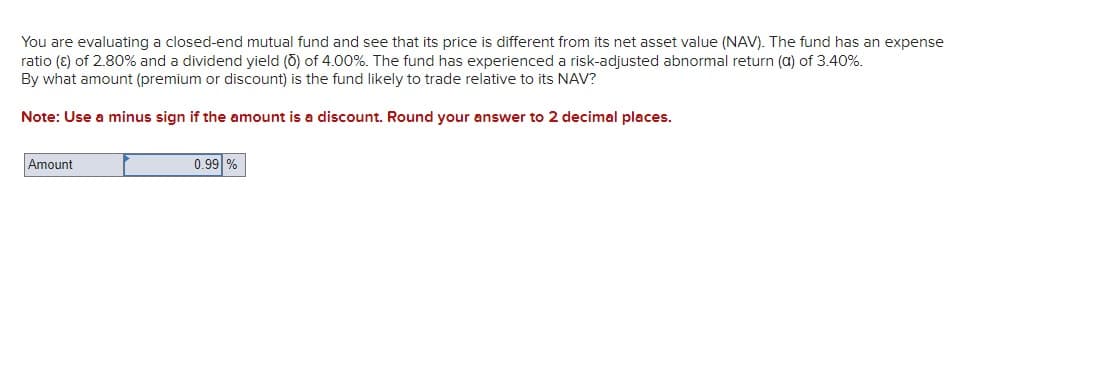 You are evaluating a closed-end mutual fund and see that its price is different from its net asset value (NAV). The fund has an expense
ratio (ε) of 2.80% and a dividend yield (O) of 4.00%. The fund has experienced a risk-adjusted abnormal return (a) of 3.40%.
By what amount (premium or discount) is the fund likely to trade relative to its NAV?
Note: Use a minus sign if the amount is a discount. Round your answer to 2 decimal places.
Amount
0.99 %