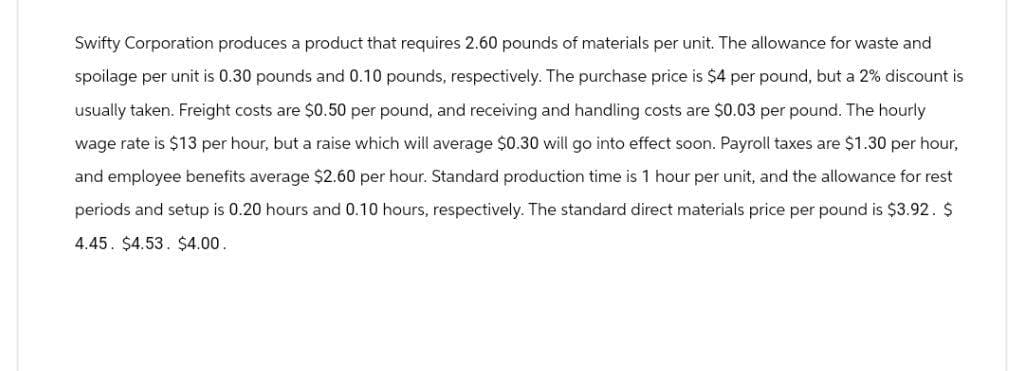 Swifty Corporation produces a product that requires 2.60 pounds of materials per unit. The allowance for waste and
spoilage per unit is 0.30 pounds and 0.10 pounds, respectively. The purchase price is $4 per pound, but a 2% discount is
usually taken. Freight costs are $0.50 per pound, and receiving and handling costs are $0.03 per pound. The hourly
wage rate is $13 per hour, but a raise which will average $0.30 will go into effect soon. Payroll taxes are $1.30 per hour,
and employee benefits average $2.60 per hour. Standard production time is 1 hour per unit, and the allowance for rest
periods and setup is 0.20 hours and 0.10 hours, respectively. The standard direct materials price per pound is $3.92. $
4.45 $4.53. $4.00.