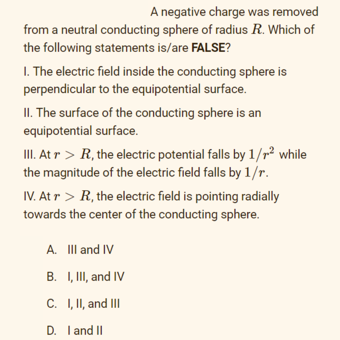 A negative charge was removed
from a neutral conducting sphere of radius R. Which of
the following statements is/are FALSE?
I. The electric field inside the conducting sphere is
perpendicular to the equipotential surface.
II. The surface of the conducting sphere is an
equipotential surface.
II. At r > R, the electric potential falls by 1/r² while
the magnitude of the electric field falls by 1/r.
IV. At r > R, the electric field is pointing radially
towards the center of the conducting sphere.
A. III and IV
B. I, II, and IV
C. I, II, and III
D. I and II
