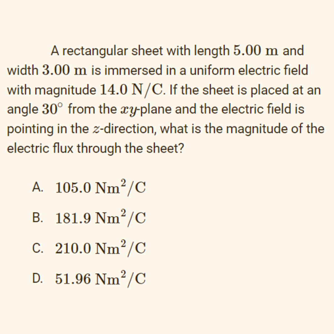 A rectangular sheet with length 5.00 m and
width 3.00 m is immersed in a uniform electric field
with magnitude 14.0 N/C. If the sheet is placed at an
angle 30° from the xy-plane and the electric field is
pointing in the z-direction, what is the magnitude of the
electric flux through the sheet?
A. 105.0 Nm²/C
B. 181.9 Nm²/C
2
C. 210.0 Nm²/C
D. 51.96 Nm²/C
