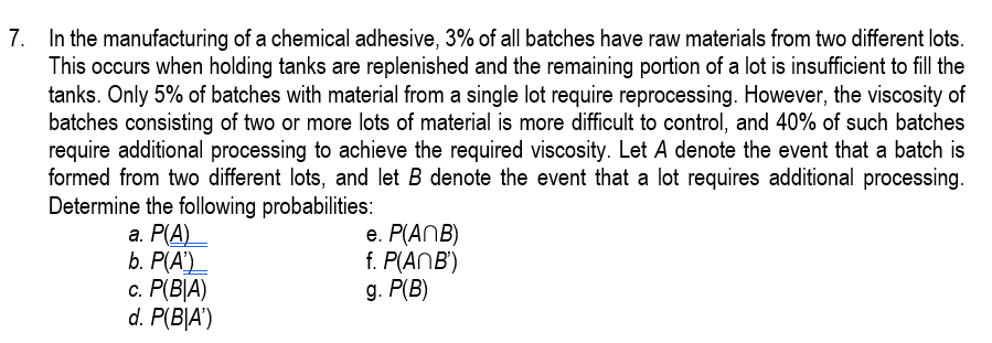 7. In the manufacturing of a chemical adhesive, 3% of all batches have raw materials from two different lots.
This occurs when holding tanks are replenished and the remaining portion of a lot is insufficient to fill the
tanks. Only 5% of batches with material from a single lot require reprocessing. However, the viscosity of
batches consisting of two or more lots of material is more difficult to control, and 40% of such batches
require additional processing to achieve the required viscosity. Let A denote the event that a batch is
formed from two different lots, and let B denote the event that a lot requires additional processing.
Determine the following probabilities:
а. Р(А)
b. P(A')
c. P(B|A)
d. P(B|A')
e. P(ANB)
f. P(ANB')
д. P(B)
