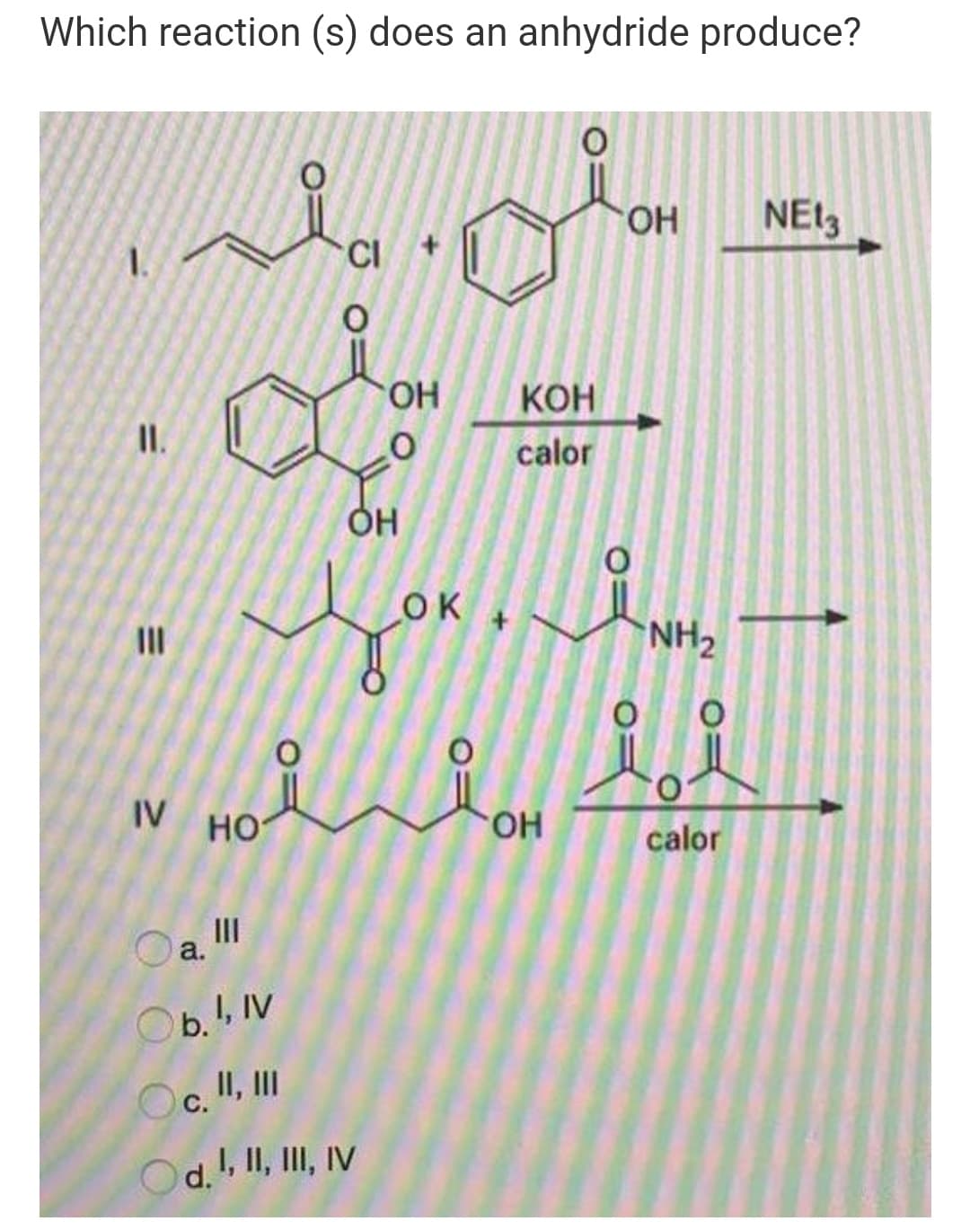 Which reaction (s) does an anhydride produce?
HO.
NEl3
CI
КОН
I.
calor
OK
II
NH2
O.
IV HO
HO.
calor
III
a.
Ob., IV
Oc. I, II
d., II, III, IV
