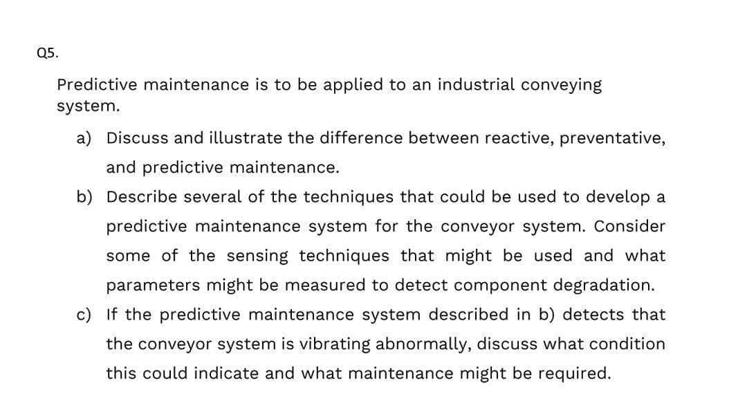 Q5.
Predictive maintenance is to be applied to an industrial conveying
system.
a) Discuss and illustrate the difference between reactive, preventative,
and predictive maintenance.
b) Describe several of the techniques that could be used to develop a
predictive maintenance system for the conveyor system. Consider
some of the sensing techniques that might be used and what
parameters might be measured to detect component degradation.
c) If the predictive maintenance system described in b) detects that
the conveyor system is vibrating abnormally, discuss what condition
this could indicate and what maintenance might be required.
