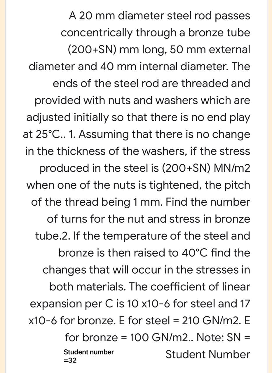 A 20 mm diameter steel rod passes
concentrically through a bronze tube
(200+SN) mm long, 50 mm external
diameter and 40 mm internal diameter. The
ends of the steel rod are threaded and
provided with nuts and washers which are
adjusted initially so that there is no end play
at 25°C.. 1. Assuming that there is no change
in the thickness of the washers, if the stress
produced in the steel is (200+SN) MN/m2
when one of the nuts is tightened, the pitch
of the thread being 1 mm. Find the number
of turns for the nut and stress in bronze
tube.2. If the temperature of the steel and
bronze is then raised to 4O°C find the
changes that will occur in the stresses in
both materials. The coefficient of linear
expansion per C is 10 x10-6 for steel and 17
x10-6 for bronze. E for steel = 210 GN/m2. E
%3D
for bronze = 100 GN/m2.. Note: SN =
%3D
Student number
Student Number
=32
