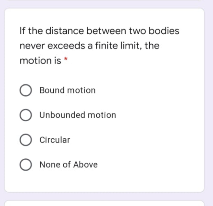 If the distance between two bodies
never exceeds a finite limit, the
motion is *
O Bound motion
O Unbounded motion
O Circular
O None of Above
