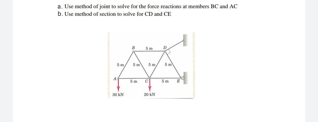 a. Use method of joint to solve for the force reactions at members BC and AC
b. Use method of section to solve for CD and CE
B
5 m
5 m
5 m
5 m
5 m
A
5 m
5 m
E
30 kN
20 kN
