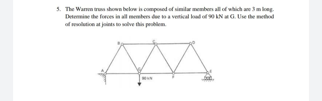 5. The Warren truss shown below is composed of similar members all of which are 3 m long.
Determine the forces in all members due to a vertical load of 90 kN at G. Use the method
of resolution at joints to solve this problem.
90 kN

