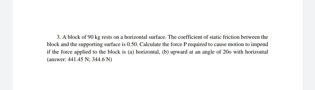 3. A block of 90 kg rests on a horizontal surface. The coefficient of static friction between the
block and the supporting surface is 0.50. Calculate the force P required to cause motion to impend
if the force applied to the block is (a) horizontal, (b) upward at an angle of 20o with horizontal
(answer: 441.45 N; 344.6 N)
