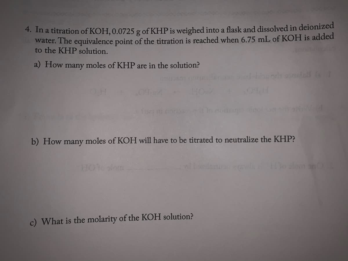 4. In a titration of KOH, 0.0725 g of KHP is weighed into a flask and dissolved in deionized
water. The equivalence point of the titration is reached when 6.75 mL of KOH is added
to the KHP solution.
a) How many moles of KHP are in the solution?
HO
b) How many moles of KOH will have to be titrated to neutralize the KHP?
Ho slom anO
c) What is the molarity of the KOH solution?
