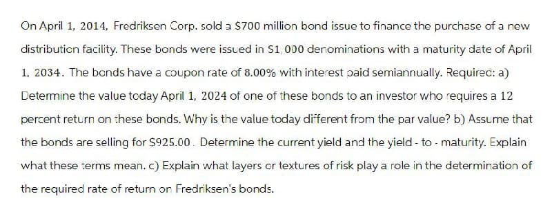 On April 1, 2014, Fredriksen Corp. sold a $700 million bond issue to finance the purchase of a new
distribution facility. These bonds were issued in $1,000 denominations with a maturity date of April
1, 2034. The bonds have a coupon rate of 8.00% with interest paid semiannually. Required: a)
Determine the value today April 1, 2024 of one of these bonds to an investor who requires a 12
percent return on these bonds. Why is the value today different from the par value? b) Assume that
the bonds are selling for $925.00. Determine the current yield and the yield-to-maturity. Explain
what these terms mean. c) Explain what layers or textures of risk play a role in the determination of
the required rate of return on Fredriksen's bonds.