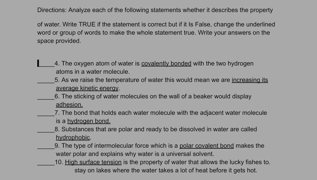 Directions: Analyze each of the following statements whether it describes the property
of water. Write TRUE if the statement is correct but if it Is False, change the underlined
word or group of words to make the whole statement true. Write your answers on the
space provided.
4. The oxygen atom of water is covalently bonded with the two hydrogen
atoms in a water molecule.
5. As we raise the temperature of water this would mean we are increasing its
average kinetic energy.
6. The sticking of water molecules on the wall of a beaker would display
adhesion.
7. The bond that holds each water molecule with the adjacent water molecule
is a hydrogen bond.
8. Substances that are polar and ready to be dissolved in water are called
hydrophobic.
9. The type of intermolecular force which is a polar covalent bond makes the
water polar and explains why water is a universal solvent.
10. High surface tension is the property of water that allows the lucky fishes to.
stay on lakes where the water takes a lot of heat before it gets hot.
