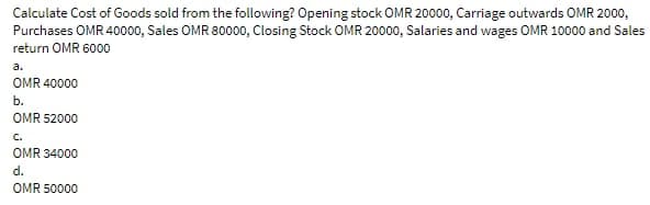 Calculate Cost of Goods sold from the following? Opening stock OMR 20000, Carriage outwards OMR 2000,
Purchases OMR 40000, Sales OMR 80000, Closing Stock OMR 20000, Salaries and wages OMR 10000 and Sales
return OMR 6000
a.
OMR 40000
b.
OMR 52000
C.
OMR 34000
d.
OMR 50000
