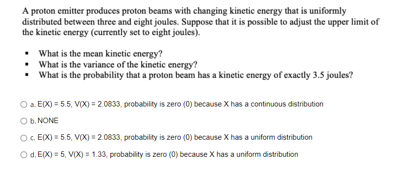 A proton emitter produces proton beams with changing kinetic energy that is uniformly
distributed between three and eight joules. Suppose that it is possible to adjust the upper limit of
the kinetic energy (currently set to eight joules).
• What is the mean kinetic energy?
• What is the variance of the kinetic energy?
• What is the probability that a proton beam has a kinetic energy of exactly 3.5 joules?
a. E(X) = 5.5, V(X) = 2.0833, probability is zero (0) because X has a continuous distribution
O b. NONE
c. E(X) = 5.5, V(X) = 2.0833, probability is zero (0) because X has a uniform distribution
O d. E(X) = 5, V(X) = 1.33, probability is zero (0) because X has a uniform distribution
