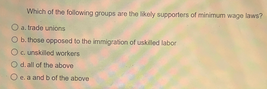 Which of the following groups are the likely supporters of minimum wage laws?
O a. trade unions
O b. those opposed to the immigration of uskilled labor
c. unskilled workers
d. all of the above
O e. a and b of the above
Come