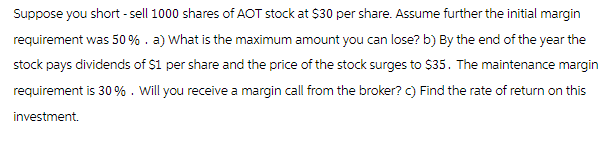 Suppose you short-sell 1000 shares of AOT stock at $30 per share. Assume further the initial margin
requirement was 50%. a) What is the maximum amount you can lose? b) By the end of the year the
stock pays dividends of $1 per share and the price of the stock surges to $35. The maintenance margin
requirement is 30%. Will you receive a margin call from the broker? c) Find the rate of return on this
investment.